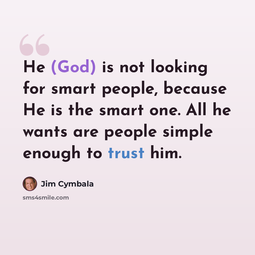 “He (God) is not looking for smart people, because He is the smart one. All he wants are people simple enough to trust him.” quote by Jim Cymbala