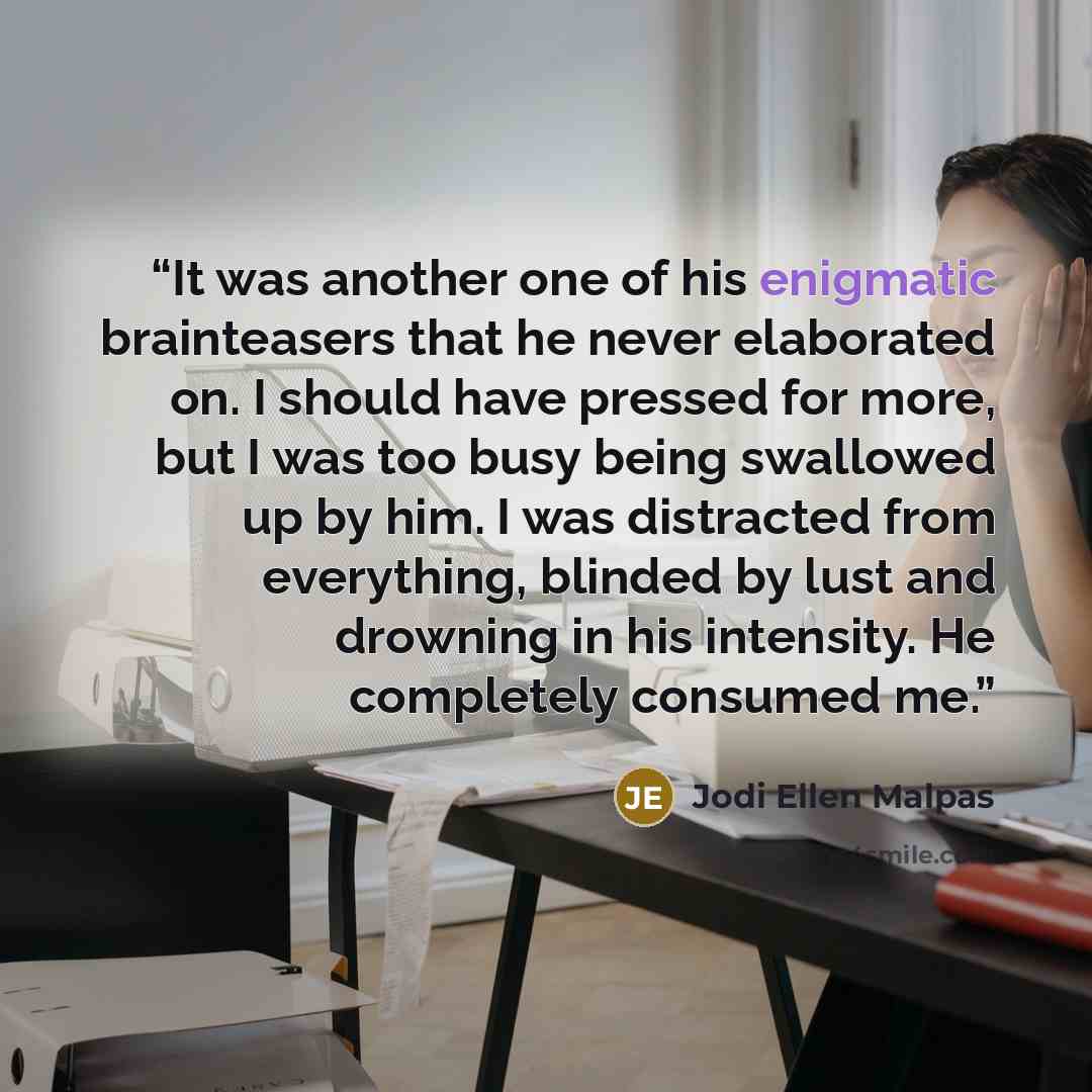“It was another one of his enigmatic brainteasers that he never elaborated on. I should have pressed for more, but I was too busy being swallowed up by him. I was distracted from everything, blinded by lust and drowning in his intensity. He completely consumed me.” quote by Jodi Ellen Malpas