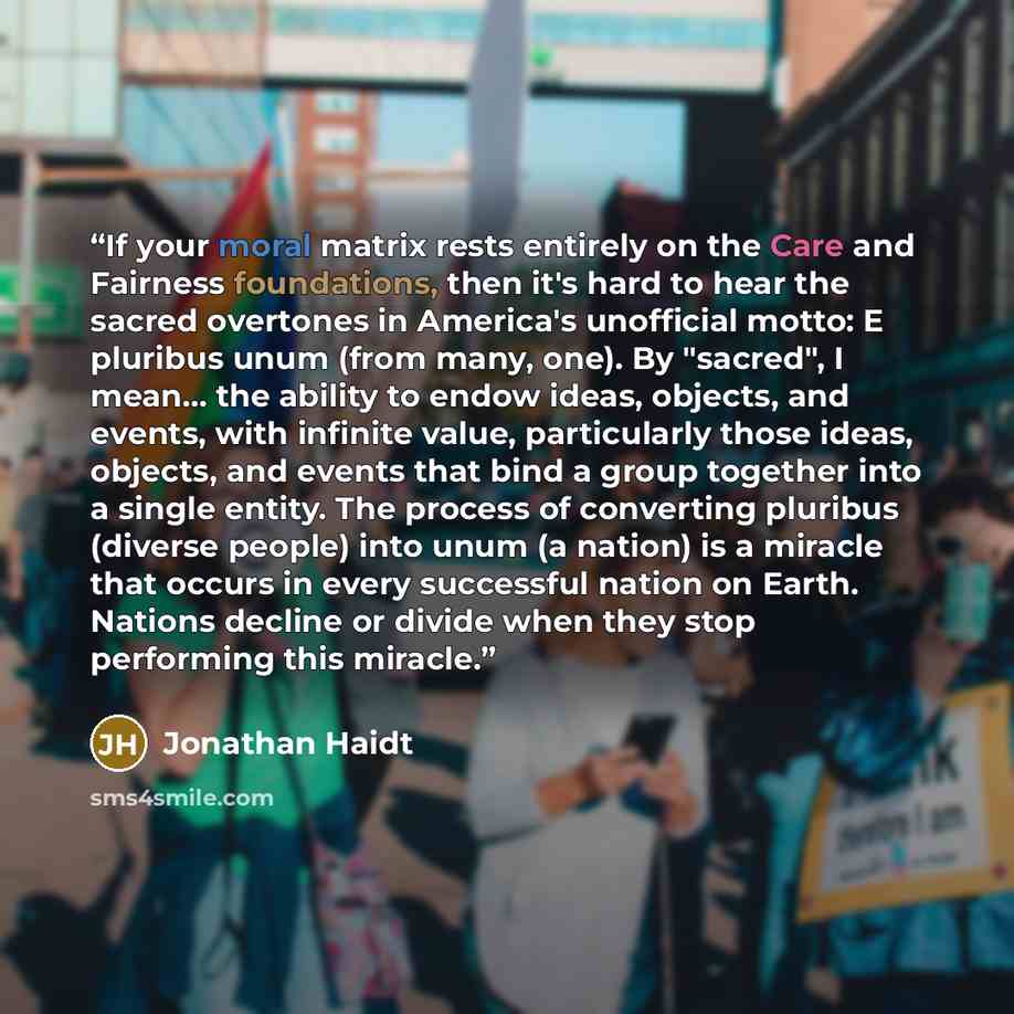 “If your moral matrix rests entirely on the Care and Fairness foundations, then it's hard to hear the sacred overtones in America's unofficial motto: E pluribus unum (from many, one). By "sacred", I mean... the ability to endow ideas, objects, and events, with infinite value, particularly those…” quote by Jonathan Haidt