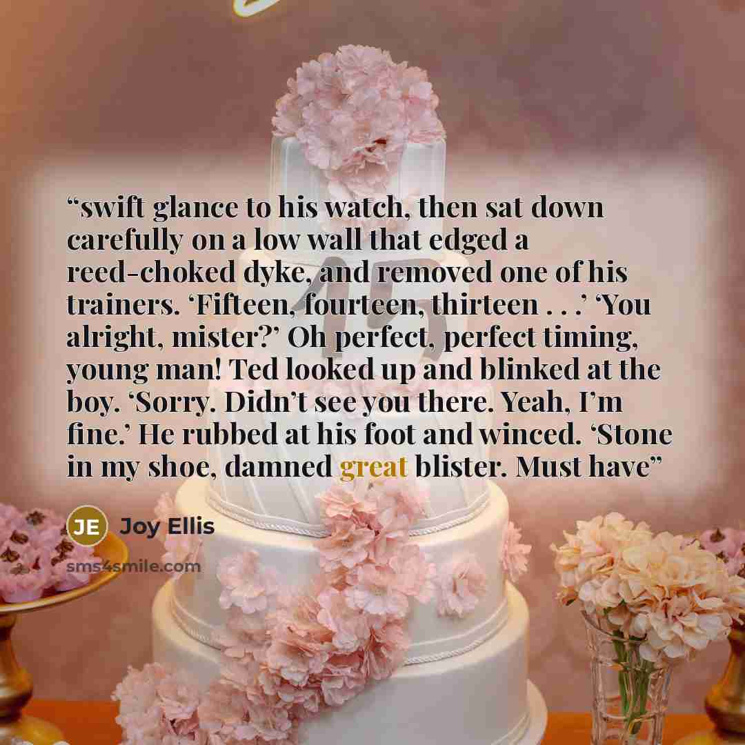 “swift glance to his watch, then sat down carefully on a low wall that edged a reed-choked dyke, and removed one of his trainers. ‘Fifteen, fourteen, thirteen . . .’ ‘You alright, mister?’ Oh perfect, perfect timing, young man! Ted looked up and blinked at the boy. ‘Sorry. Didn’t see you there…” quote by Joy Ellis