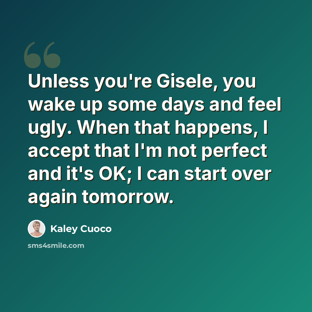 “Unless you're Gisele, you wake up some days and feel ugly. When that happens, I accept that I'm not perfect and it's OK; I can start over again tomorrow.” quote by Kaley Cuoco