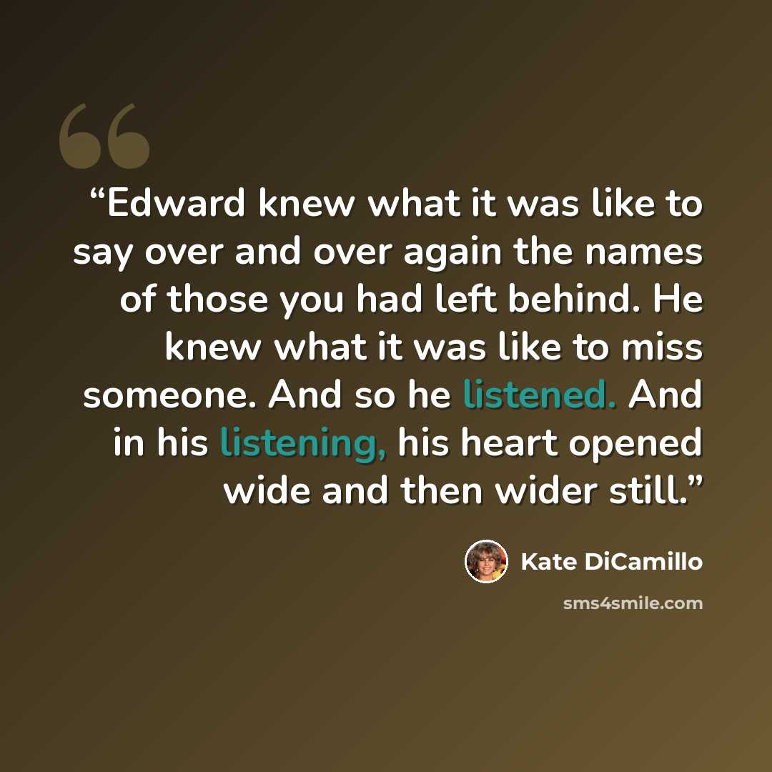 “Edward knew what it was like to say over and over again the names of those you had left behind. He knew what it was like to miss someone. And so he listened. And in his listening, his heart opened wide and then wider still.” quote by Kate DiCamillo