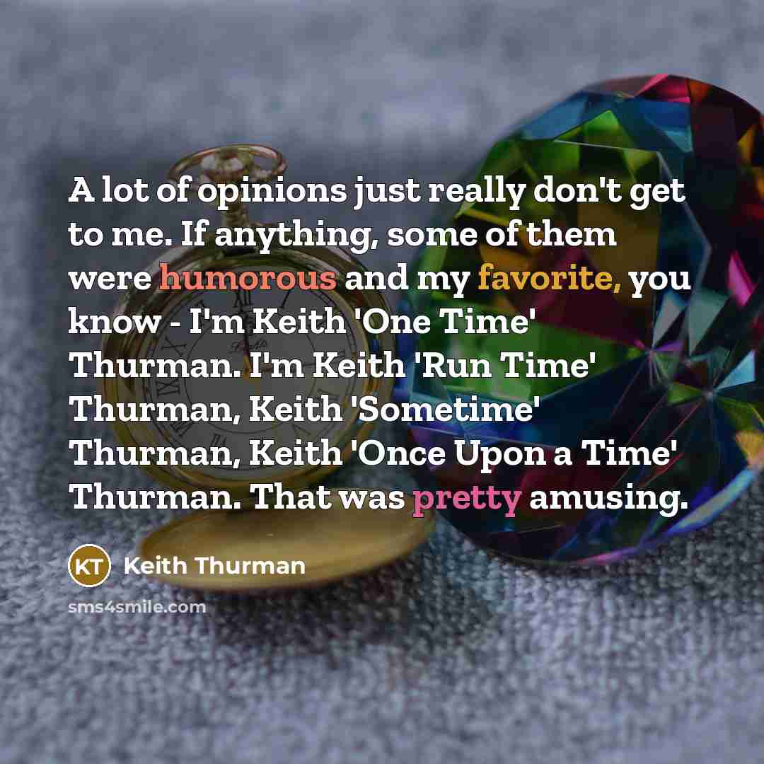“A lot of opinions just really don't get to me. If anything, some of them were humorous and my favorite, you know - I'm Keith 'One Time' Thurman. I'm Keith 'Run Time' Thurman, Keith 'Sometime' Thurman, Keith 'Once Upon a Time' Thurman. That was pretty amusing.” quote by Keith Thurman