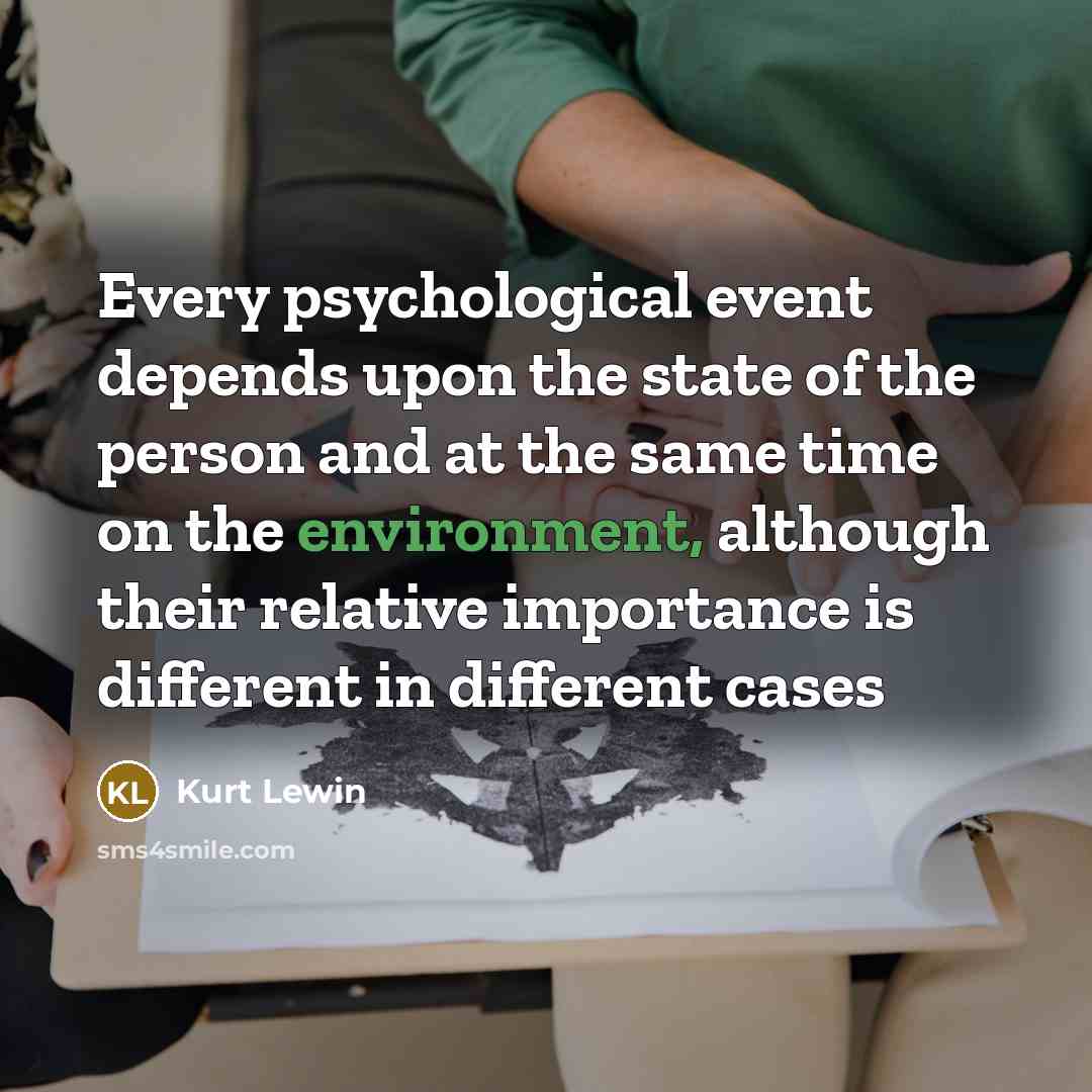 “Every psychological event depends upon the state of the person and at the same time on the environment, although their relative importance is different in different cases” quote by Kurt Lewin