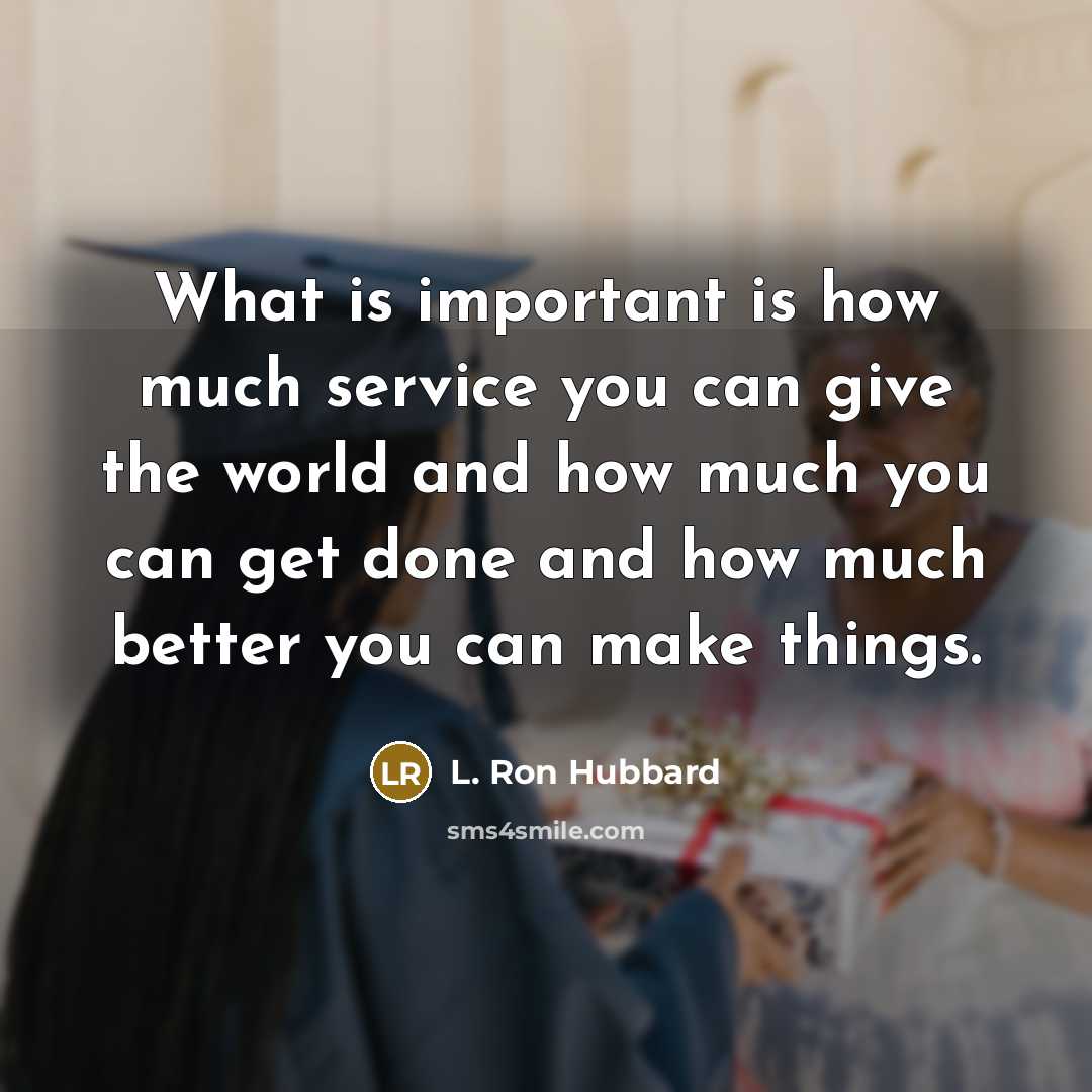 “What is important is how much service you can give the world and how much you can get done and how much better you can make things.” quote by L. Ron Hubbard