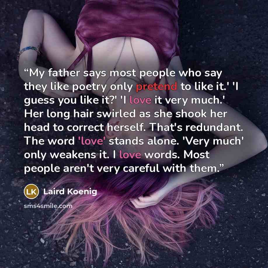 “My father says most people who say they like poetry only pretend to like it.' 'I guess you like it?' 'I love it very much.' Her long hair swirled as she shook her head to correct herself. That's redundant. The word 'love' stands alone. 'Very much' only weakens it. I love words. Most people aren't…” quote by Laird Koenig