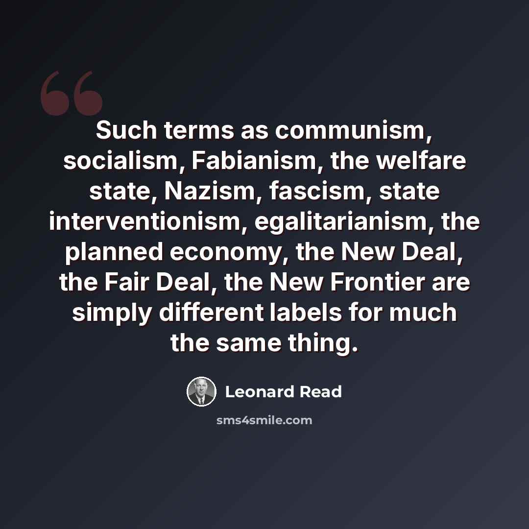 “Such terms as communism, socialism, Fabianism, the welfare state, Nazism, fascism, state interventionism, egalitarianism, the planned economy, the New Deal, the Fair Deal, the New Frontier are simply different labels for much the same thing.” quote by Leonard Read