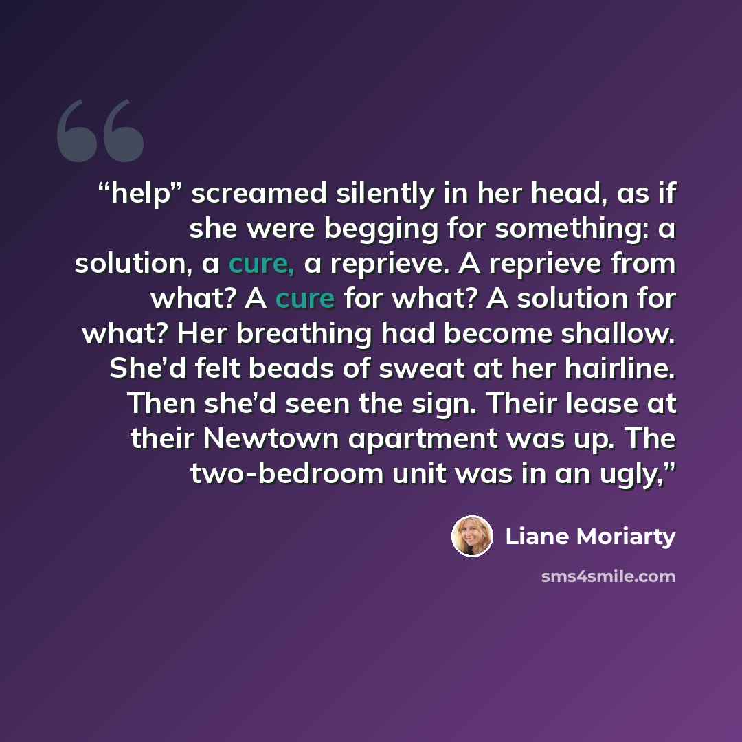 “help” screamed silently in her head, as if she were begging for something: a solution, a cure, a reprieve. A reprieve from what? A cure for what? A solution for what? Her breathing had become shallow. She’d felt beads of sweat at her hairline. Then she’d seen the sign. Their lease at their Newtown…” quote by Liane Moriarty