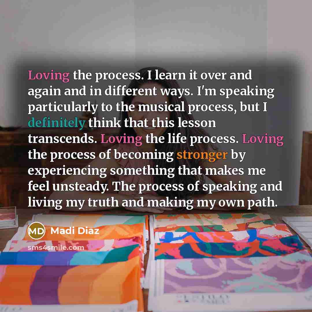 “Loving the process. I learn it over and again and in different ways. I'm speaking particularly to the musical process, but I definitely think that this lesson transcends. Loving the life process. Loving the process of becoming stronger by experiencing something that makes me feel unsteady. The…” quote by Madi Diaz