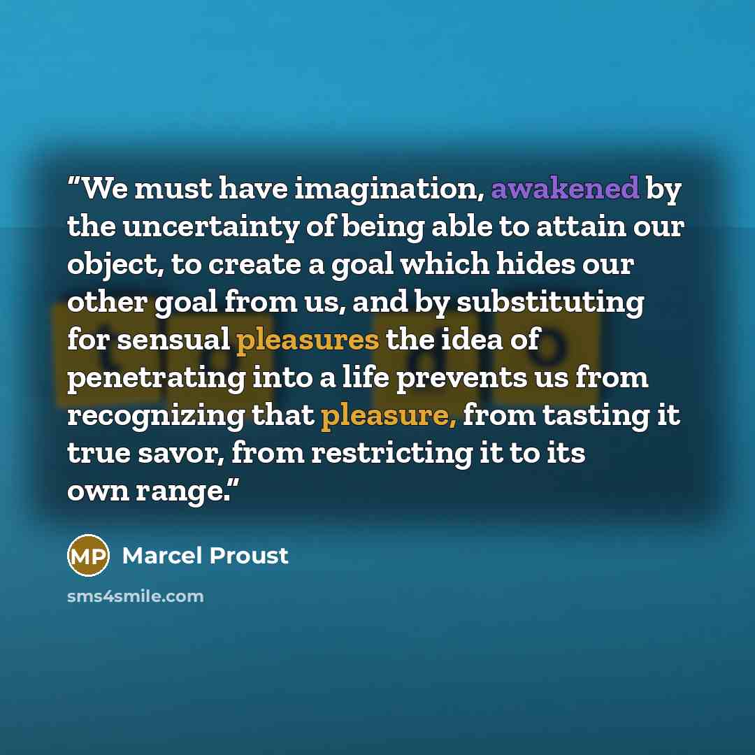 “We must have imagination, awakened by the uncertainty of being able to attain our object, to create a goal which hides our other goal from us, and by substituting for sensual pleasures the idea of penetrating into a life prevents us from recognizing that pleasure, from tasting it true savor, from…” quote by Marcel Proust