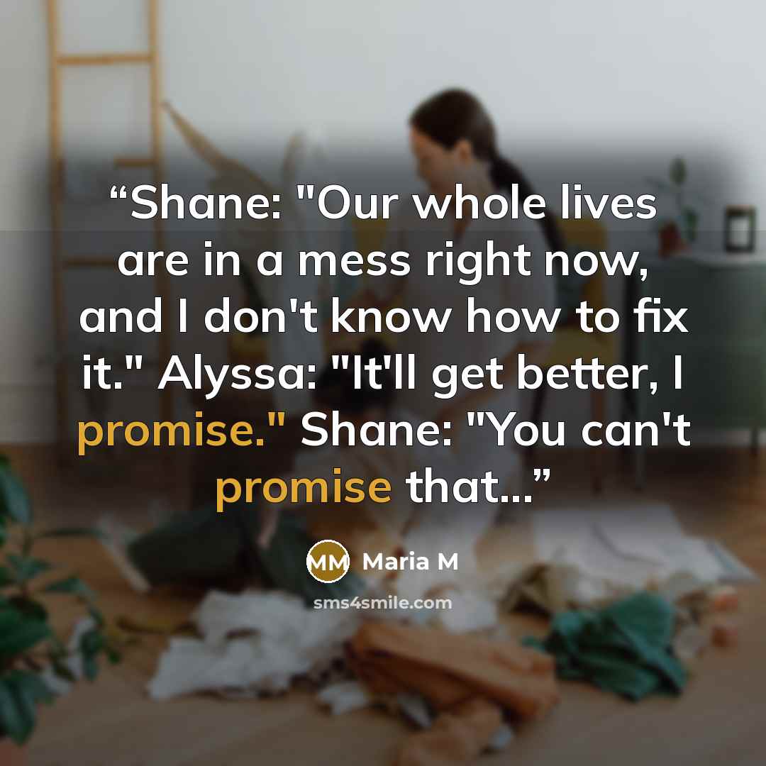 “Shane: "Our whole lives are in a mess right now, and I don't know how to fix it." Alyssa: "It'll get better, I promise." Shane: "You can't promise that...” quote by Maria M