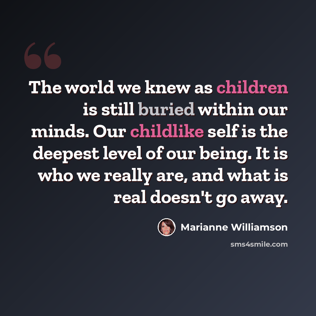 “The world we knew as children is still buried within our minds. Our childlike self is the deepest level of our being. It is who we really are, and what is real doesn't go away.” quote by Marianne Williamson