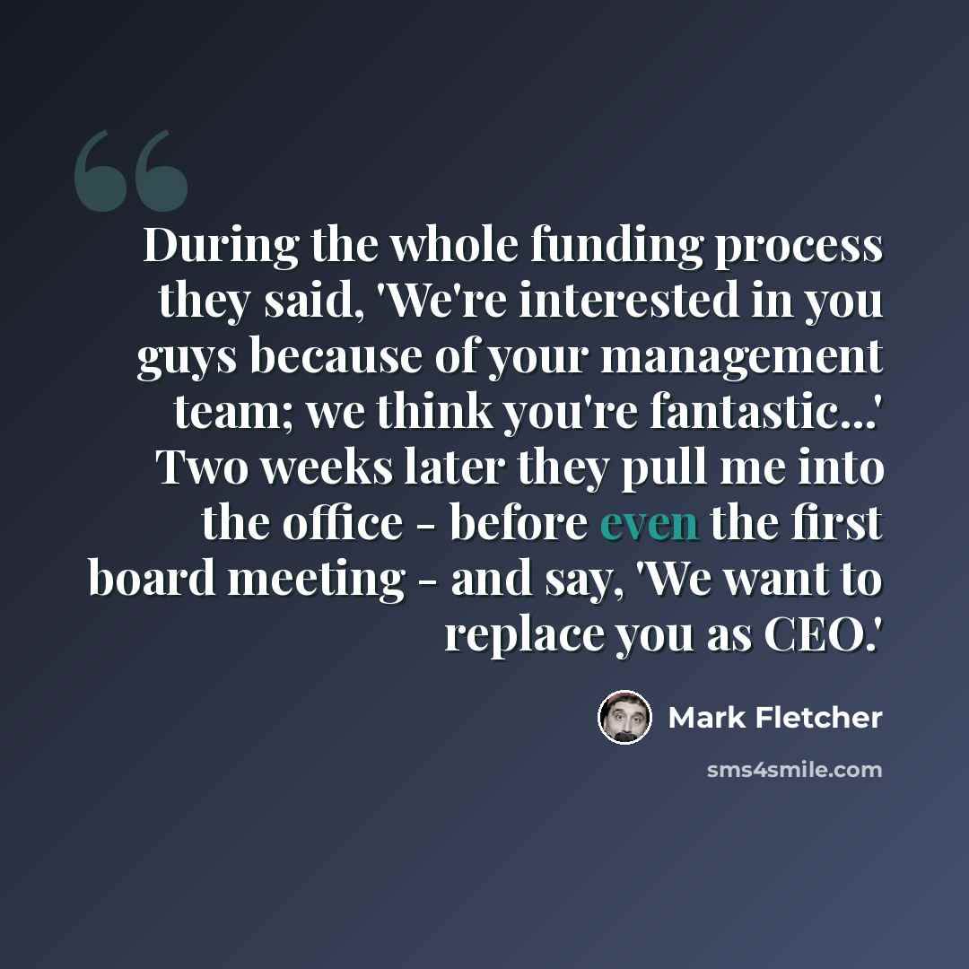 “During the whole funding process they said, 'We're interested in you guys because of your management team; we think you're fantastic...' Two weeks later they pull me into the office - before even the first board meeting - and say, 'We want to replace you as CEO.'” quote by Mark Fletcher