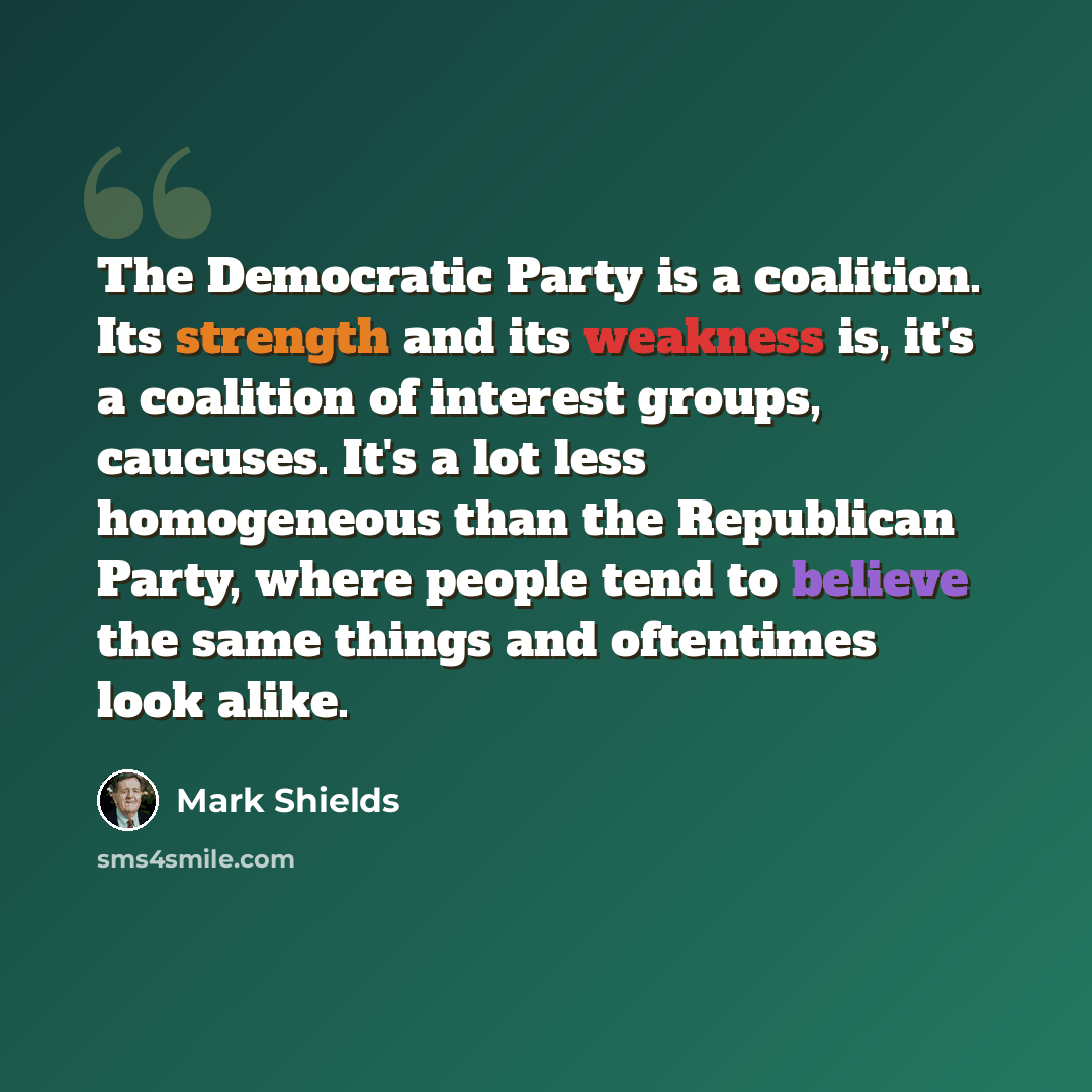 “The Democratic Party is a coalition. Its strength and its weakness is, it's a coalition of interest groups, caucuses. It's a lot less homogeneous than the Republican Party, where people tend to believe the same things and oftentimes look alike.” quote by Mark Shields