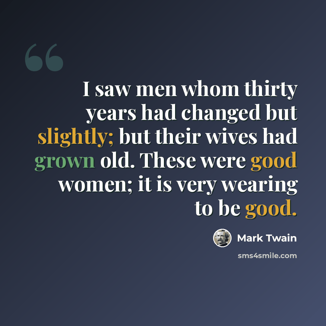 “I saw men whom thirty years had changed but slightly; but their wives had grown old. These were good women; it is very wearing to be good.” quote by Mark Twain