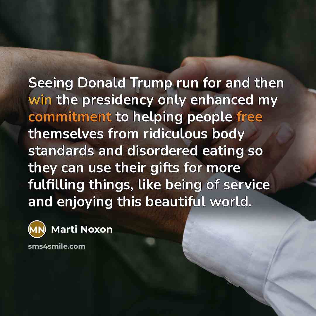 “Seeing Donald Trump run for and then win the presidency only enhanced my commitment to helping people free themselves from ridiculous body standards and disordered eating so they can use their gifts for more fulfilling things, like being of service and enjoying this beautiful world.” quote by Marti Noxon