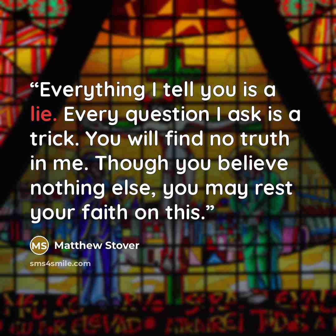 “Everything I tell you is a lie. Every question I ask is a trick. You will find no truth in me. Though you believe nothing else, you may rest your faith on this.” quote by Matthew Stover