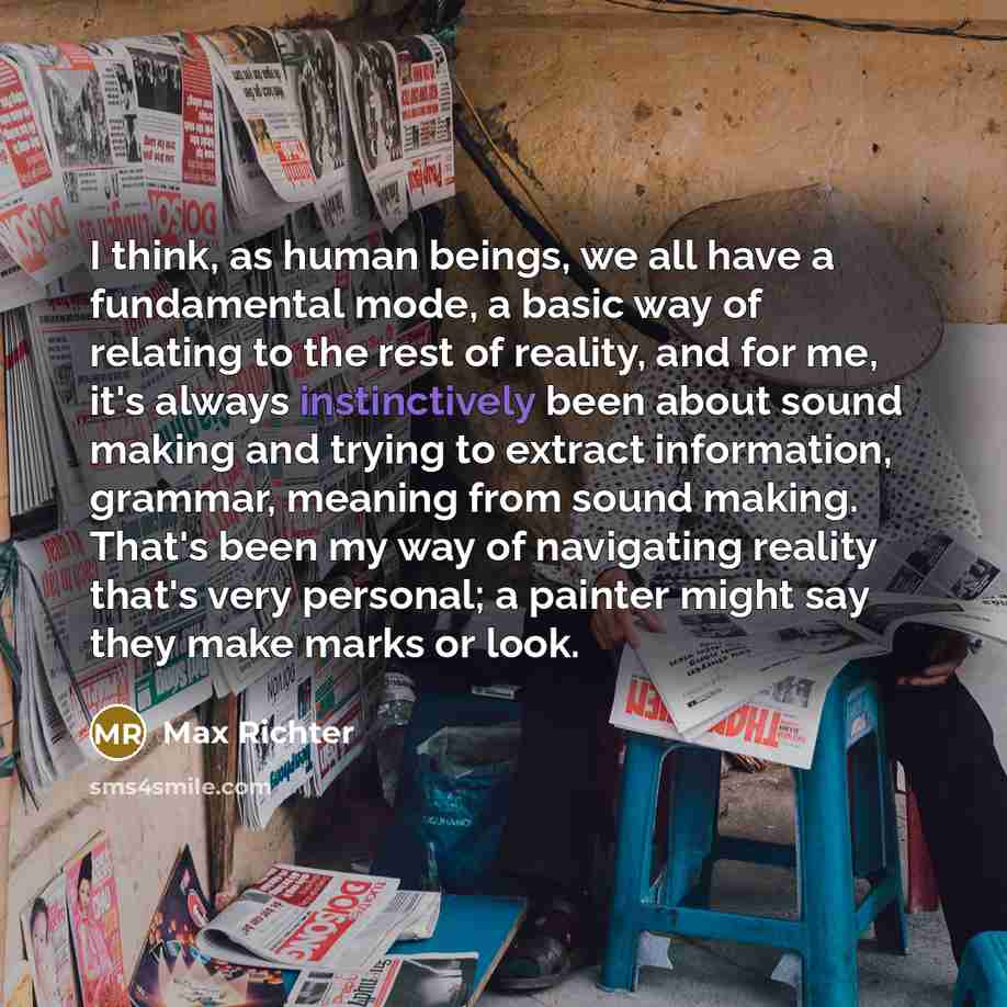“I think, as human beings, we all have a fundamental mode, a basic way of relating to the rest of reality, and for me, it's always instinctively been about sound making and trying to extract information, grammar, meaning from sound making. That's been my way of navigating reality that's very…” quote by Max Richter