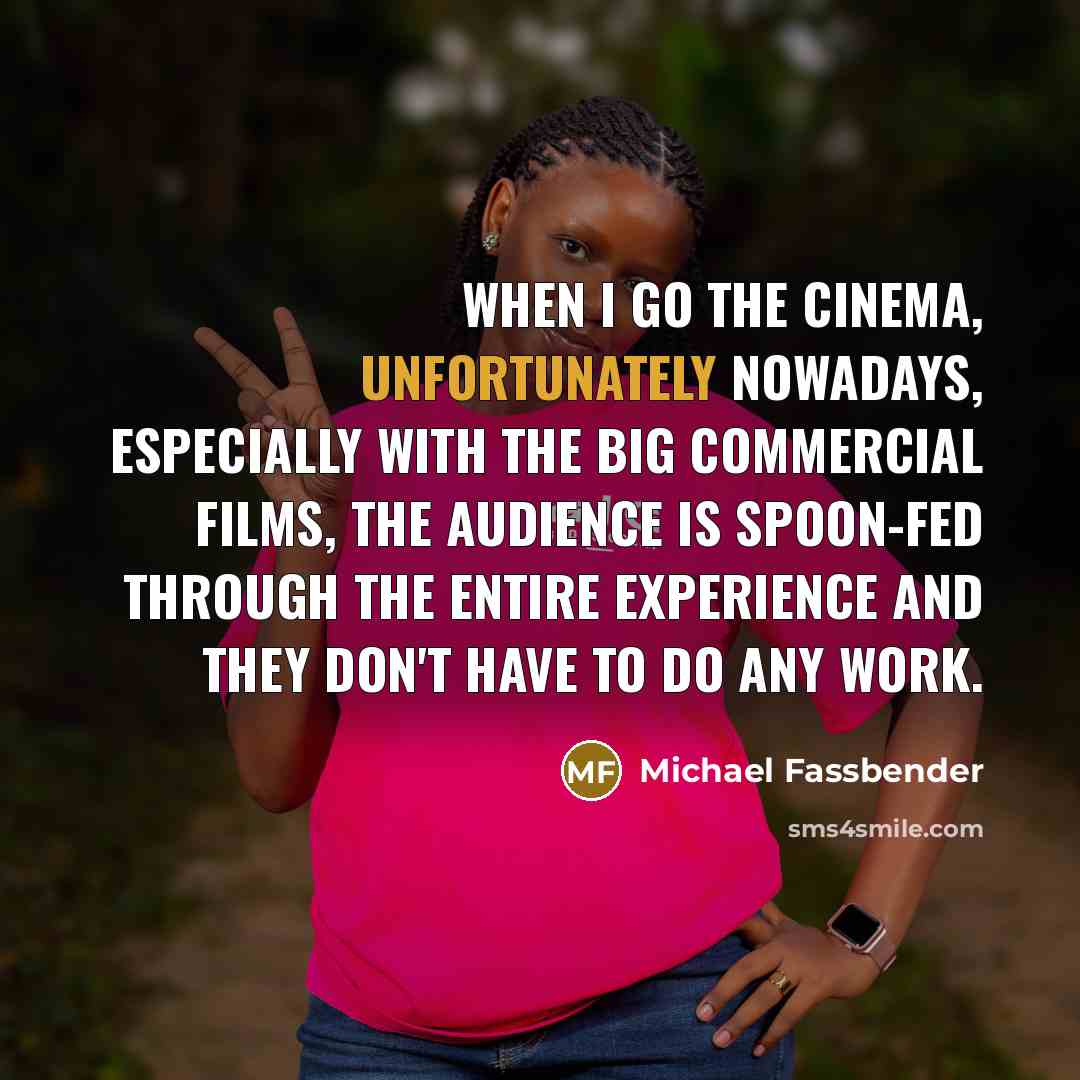 “When I go the cinema, unfortunately nowadays, especially with the big commercial films, the audience is spoon-fed through the entire experience and they don't have to do any work.” quote by Michael Fassbender
