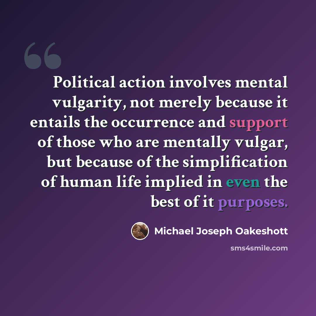 “Political action involves mental vulgarity, not merely because it entails the occurrence and support of those who are mentally vulgar, but because of the simplification of human life implied in even the best of it purposes.” quote by Michael Joseph Oakeshott