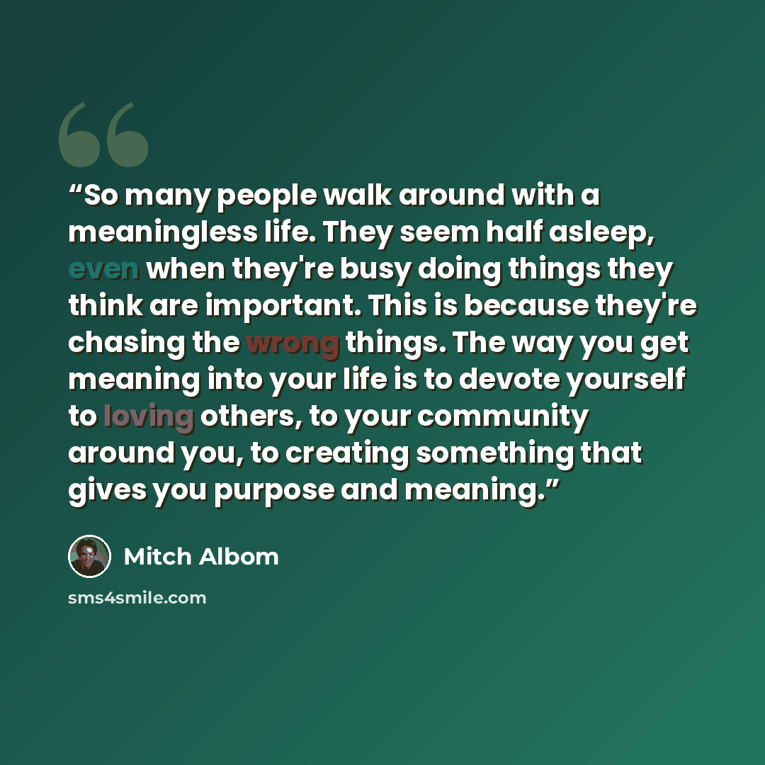 “So many people walk around with a meaningless life. They seem half asleep, even when they're busy doing things they think are important. This is because they're chasing the wrong things. The way you get meaning into your life is to devote yourself to loving others, to your community around you, to…” quote by Mitch Albom