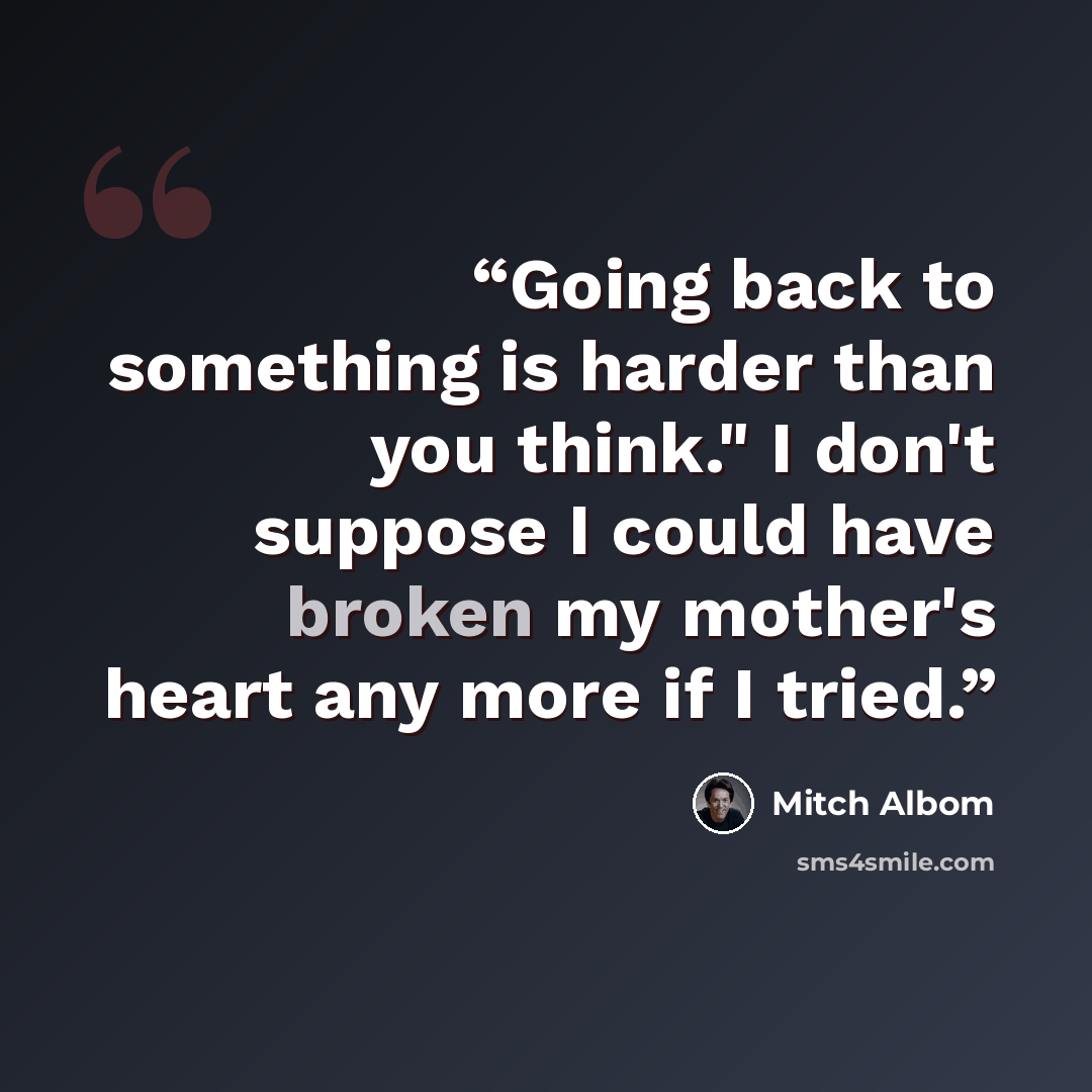 “Going back to something is harder than you think." I don't suppose I could have broken my mother's heart any more if I tried.” quote by Mitch Albom