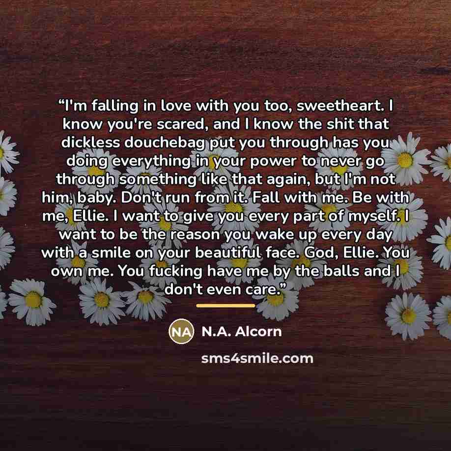 “I'm falling in love with you too, sweetheart. I know you're scared, and I know the shit that dickless douchebag put you through has you doing everything in your power to never go through something like that again, but I'm not him, baby. Don't run from it. Fall with me. Be with me, Ellie. I want to…” quote by N.A. Alcorn