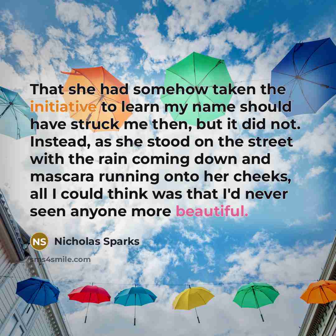“That she had somehow taken the initiative to learn my name should have struck me then, but it did not. Instead, as she stood on the street with the rain coming down and mascara running onto her cheeks, all I could think was that I'd never seen anyone more beautiful.” quote by Nicholas Sparks