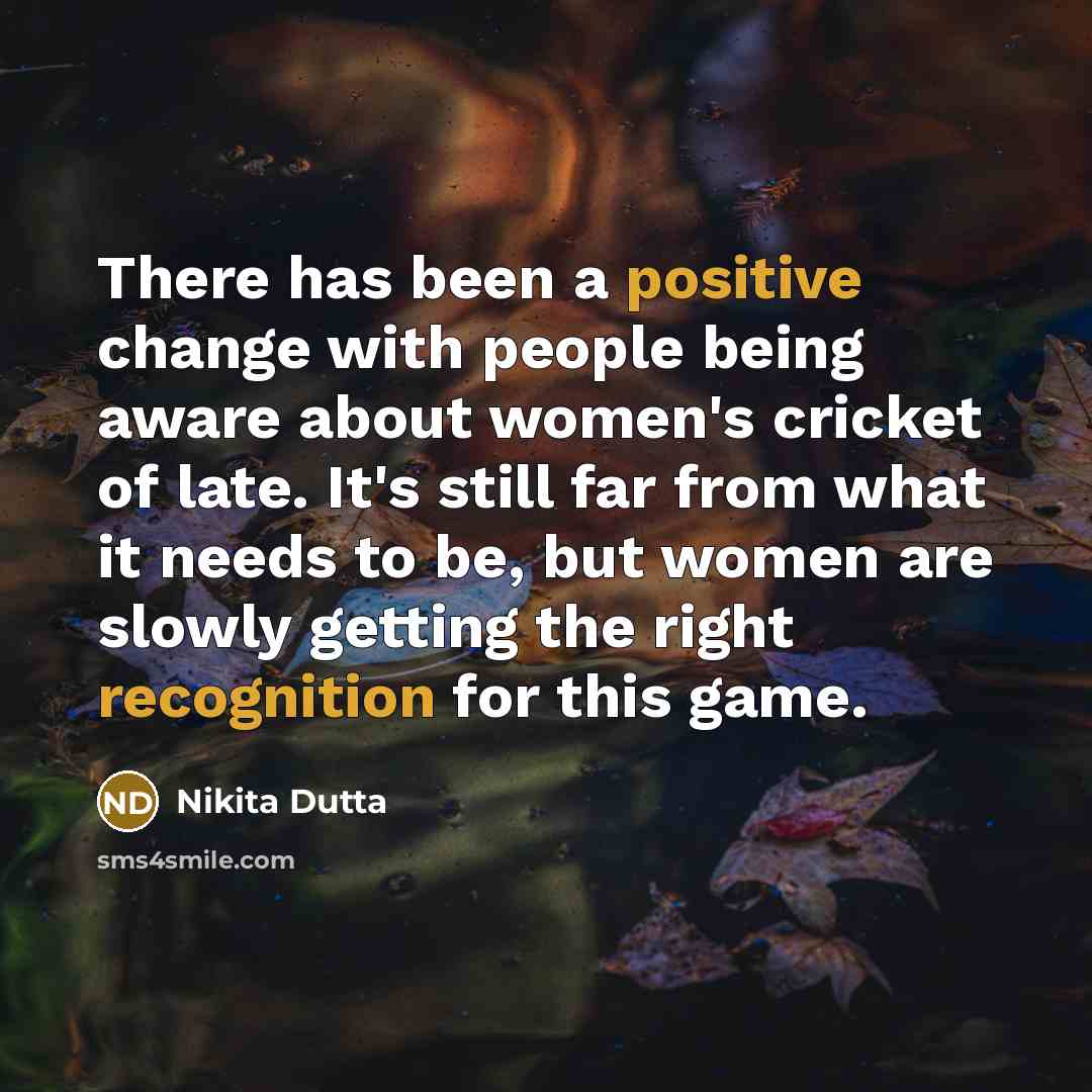“There has been a positive change with people being aware about women's cricket of late. It's still far from what it needs to be, but women are slowly getting the right recognition for this game.” quote by Nikita Dutta
