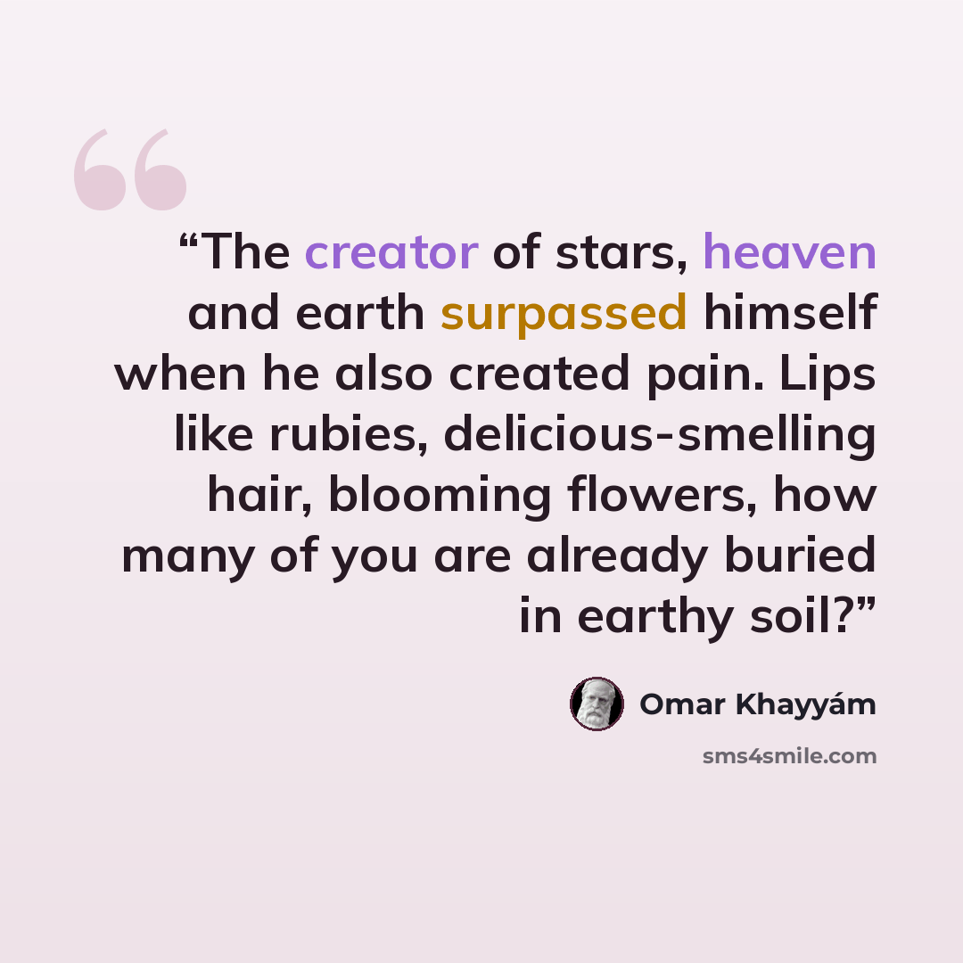 “The creator of stars, heaven and earth surpassed himself when he also created pain. Lips like rubies, delicious-smelling hair, blooming flowers, how many of you are already buried in earthy soil?” quote by Omar Khayyám