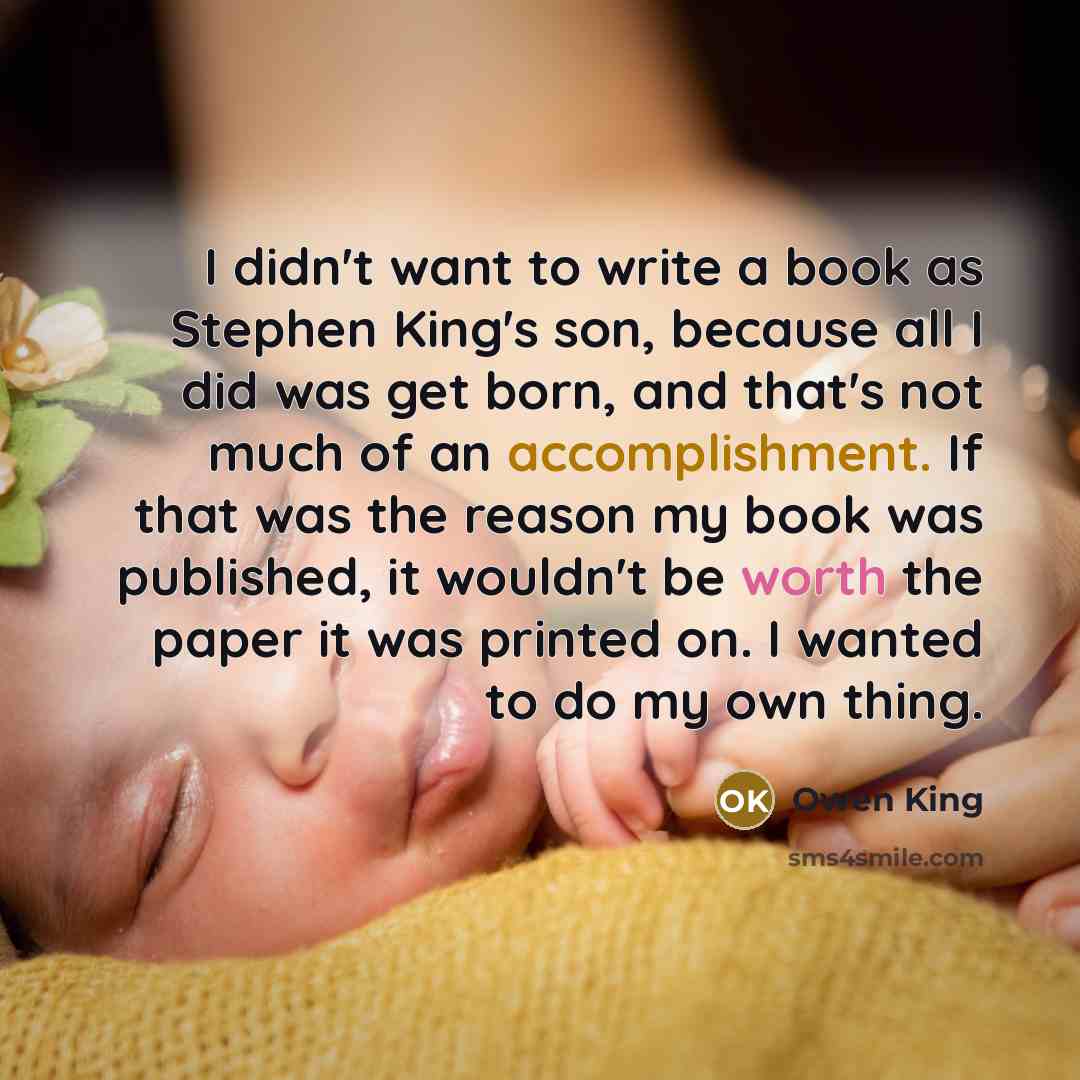 “I didn't want to write a book as Stephen King's son, because all I did was get born, and that's not much of an accomplishment. If that was the reason my book was published, it wouldn't be worth the paper it was printed on. I wanted to do my own thing.” quote by Owen King
