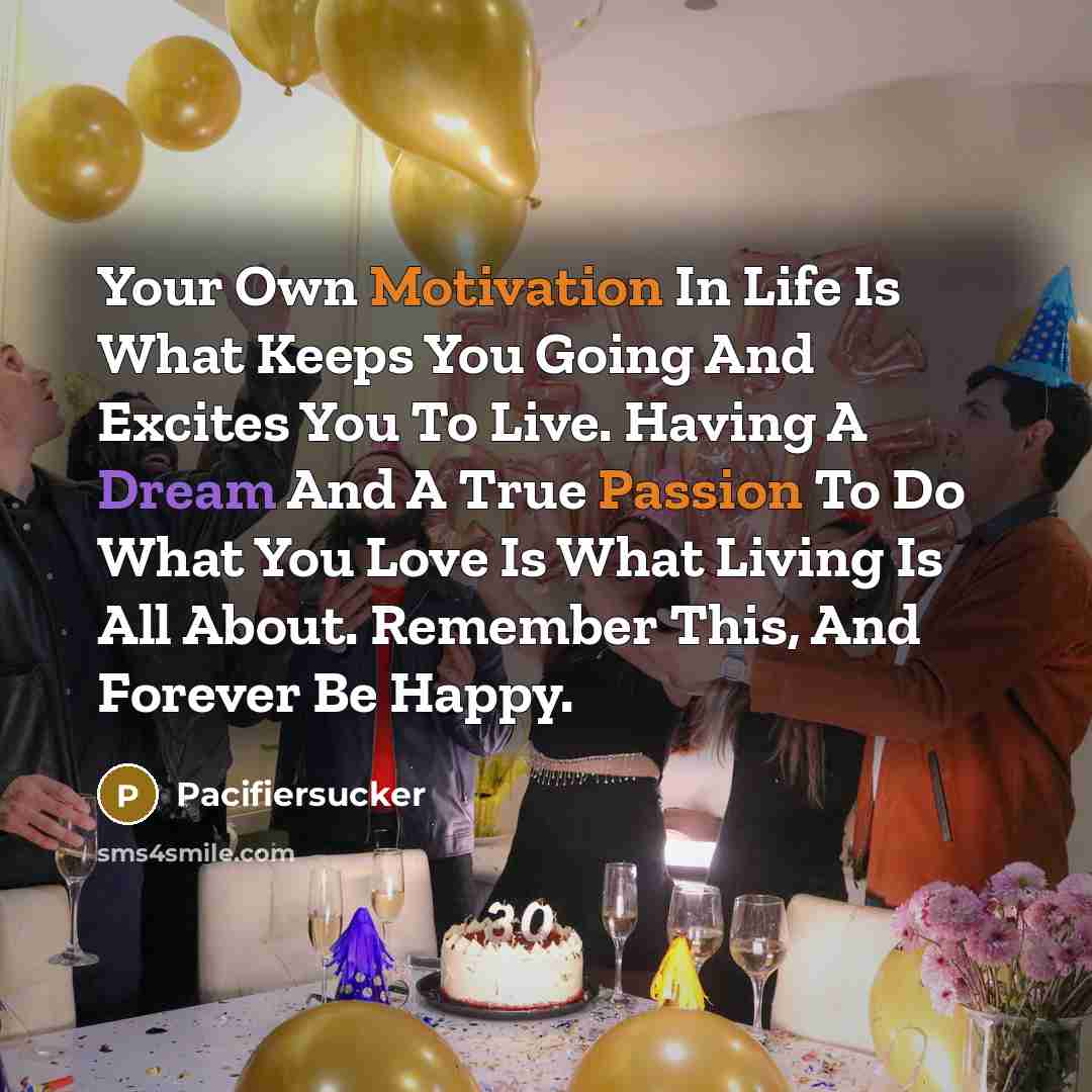 “Your Own Motivation In Life Is What Keeps You Going And Excites You To Live. Having A Dream And A True Passion To Do What You Love Is What Living Is All About. Remember This, And Forever Be Happy.” quote by Pacifiersucker
