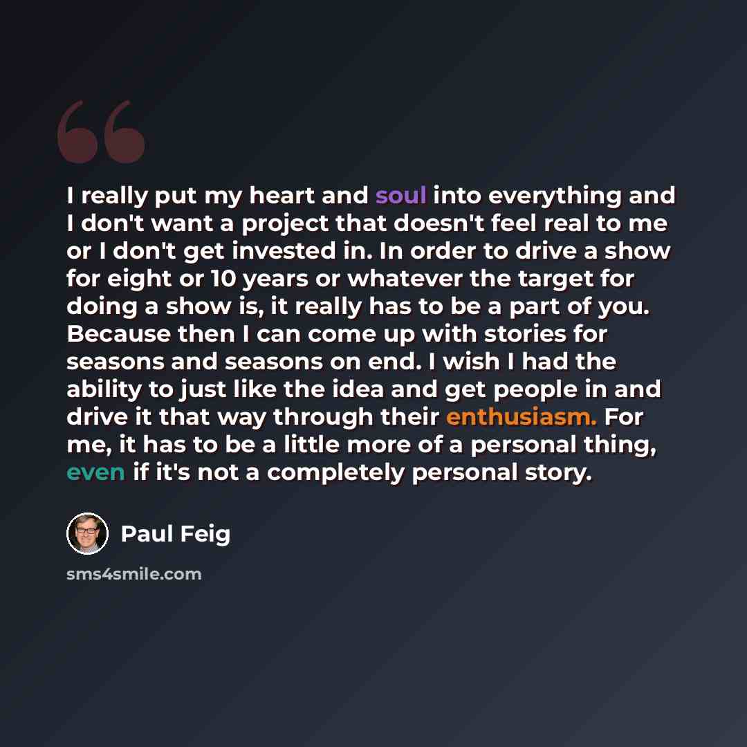 “I really put my heart and soul into everything and I don't want a project that doesn't feel real to me or I don't get invested in. In order to drive a show for eight or 10 years or whatever the target for doing a show is, it really has to be a part of you. Because then I can come up with stories…” quote by Paul Feig