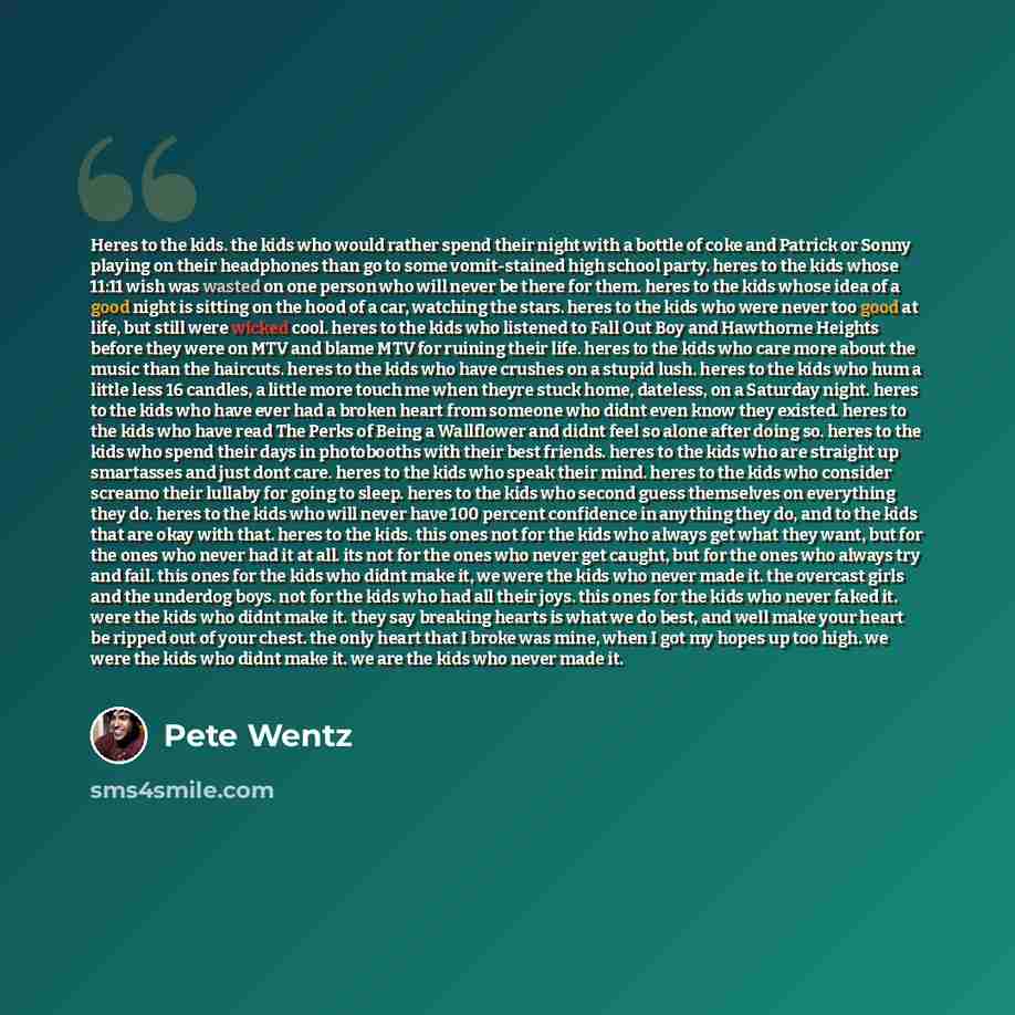 “Heres to the kids. the kids who would rather spend their night with a bottle of coke and Patrick or Sonny playing on their headphones than go to some vomit-stained high school party. heres to the kids whose 11:11 wish was wasted on one person who will never be there for them. heres to the kids…” quote by Pete Wentz