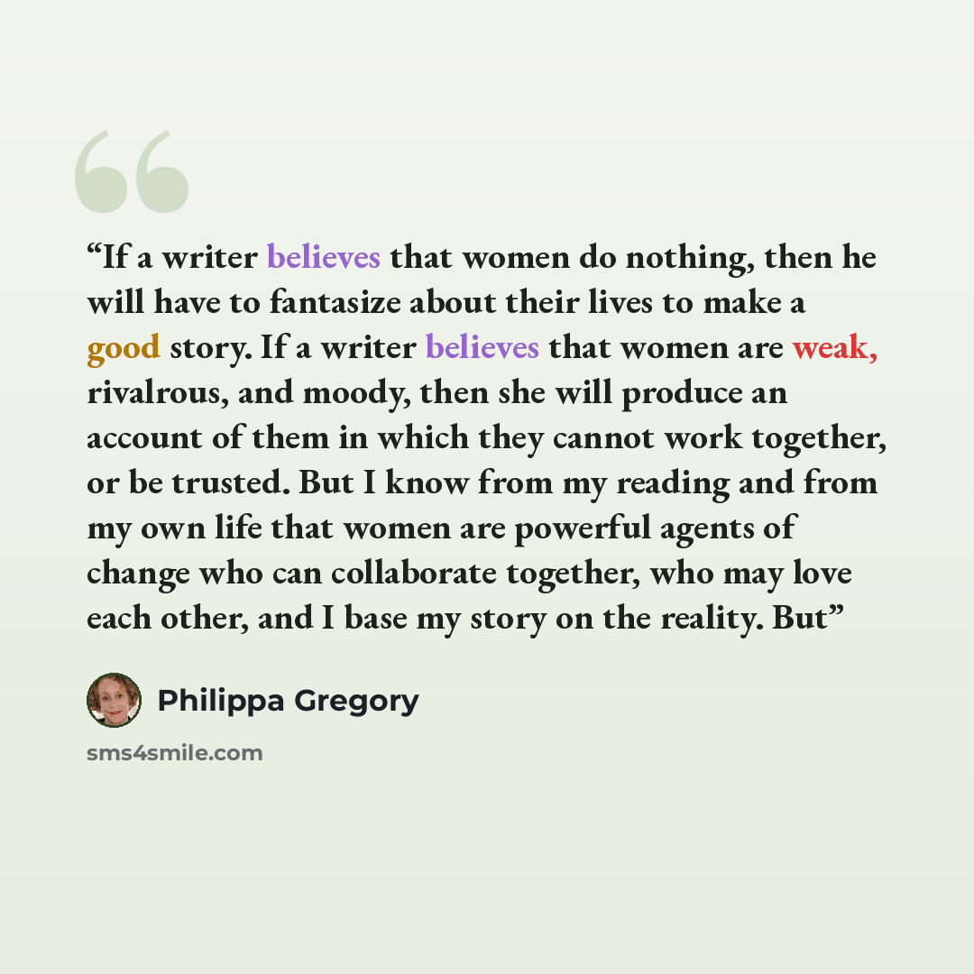 “If a writer believes that women do nothing, then he will have to fantasize about their lives to make a good story. If a writer believes that women are weak, rivalrous, and moody, then she will produce an account of them in which they cannot work together, or be trusted. But I know from my reading…” quote by Philippa Gregory