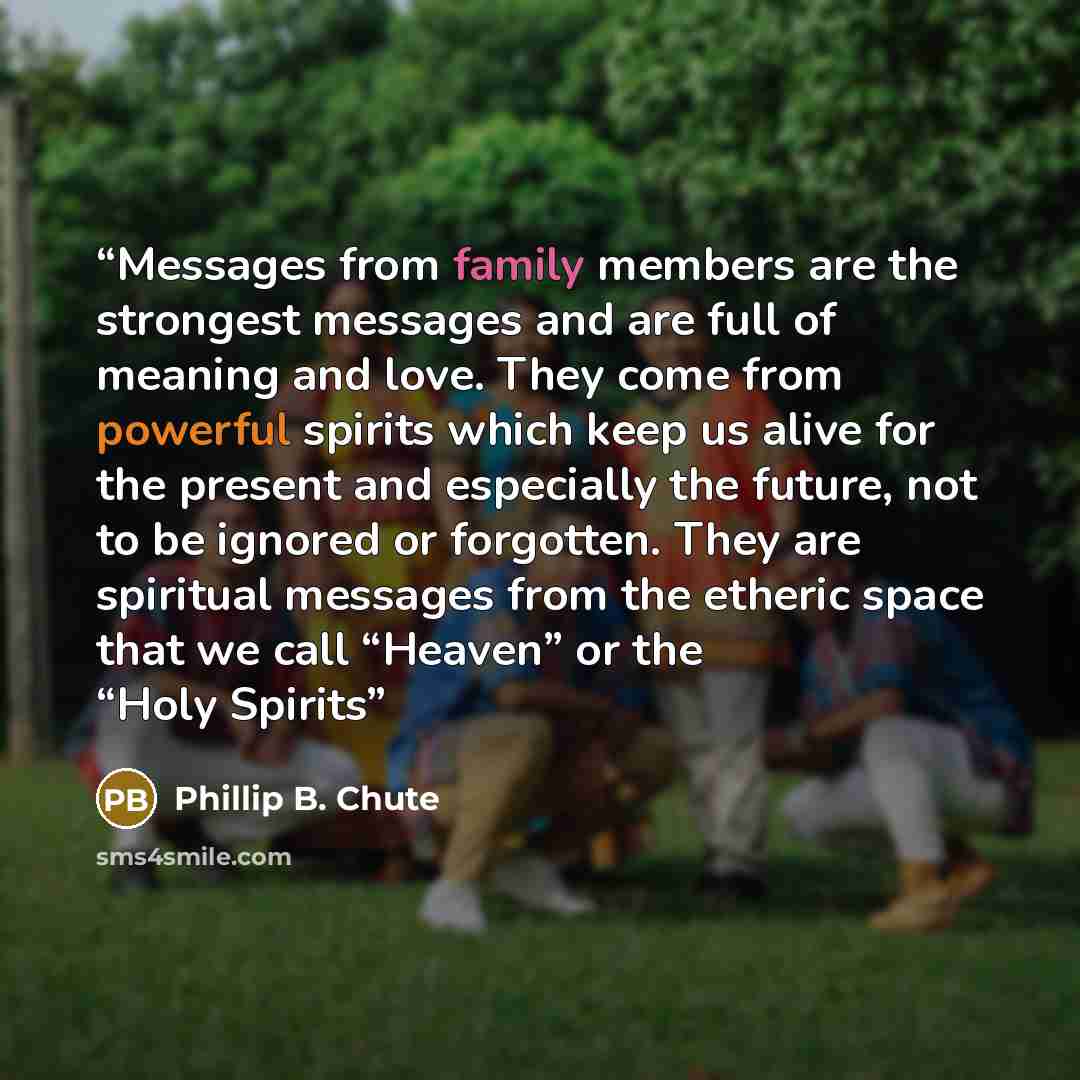 “Messages from family members are the strongest messages and are full of meaning and love. They come from powerful spirits which keep us alive for the present and especially the future, not to be ignored or forgotten. They are spiritual messages from the etheric space that we call “Heaven” or the…” quote by Phillip B. Chute