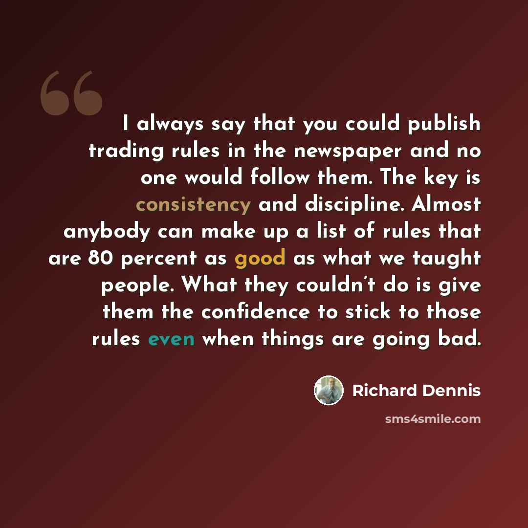 “I always say that you could publish trading rules in the newspaper and no one would follow them. The key is consistency and discipline. Almost anybody can make up a list of rules that are 80 percent as good as what we taught people. What they couldn’t do is give them the confidence to stick to…” quote by Richard Dennis