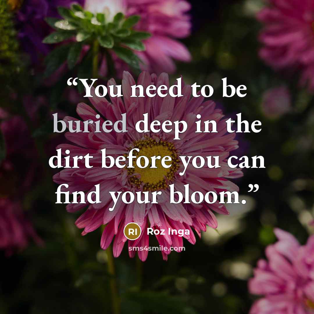 “You need to be buried deep in the dirt before you can find your bloom.” quote by Roz Inga