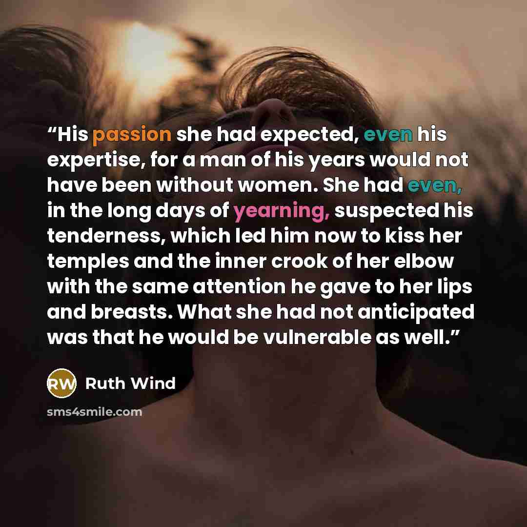 “His passion she had expected, even his expertise, for a man of his years would not have been without women. She had even, in the long days of yearning, suspected his tenderness, which led him now to kiss her temples and the inner crook of her elbow with the same attention he gave to her lips and…” quote by Ruth Wind