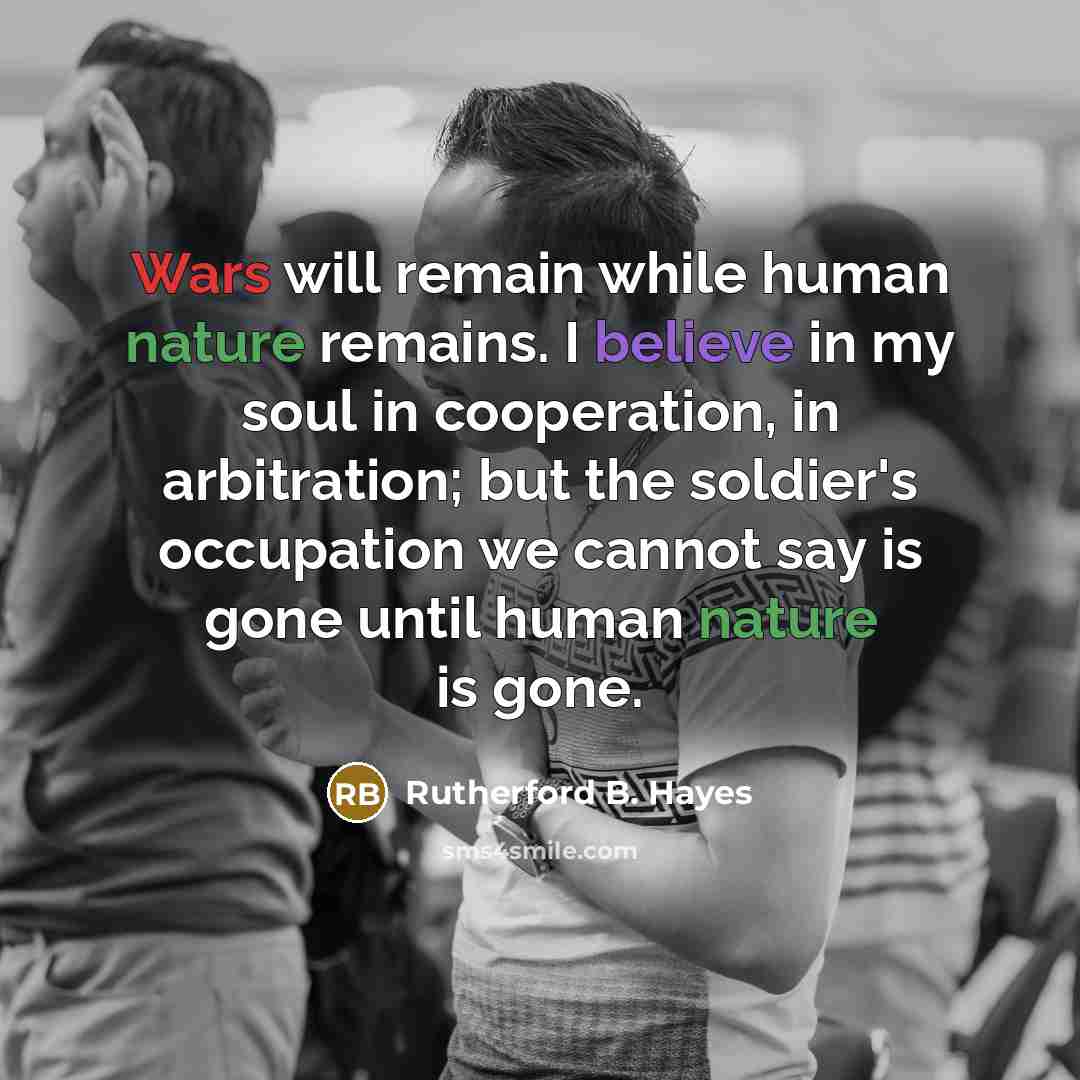 “Wars will remain while human nature remains. I believe in my soul in cooperation, in arbitration; but the soldier's occupation we cannot say is gone until human nature is gone.” quote by Rutherford B. Hayes