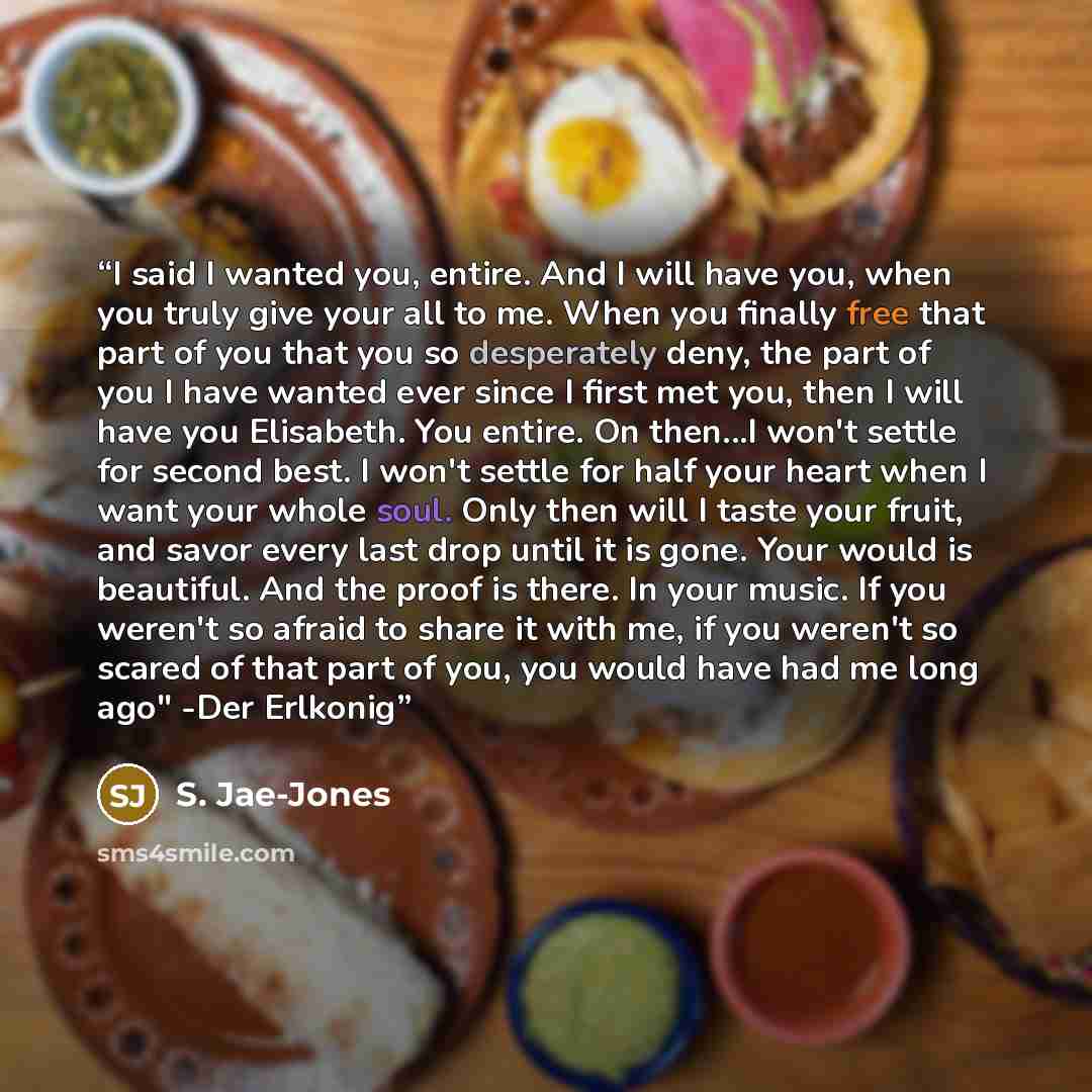 “I said I wanted you, entire. And I will have you, when you truly give your all to me. When you finally free that part of you that you so desperately deny, the part of you I have wanted ever since I first met you, then I will have you Elisabeth. You entire. On then...I won't settle for second best…” quote by S. Jae-Jones