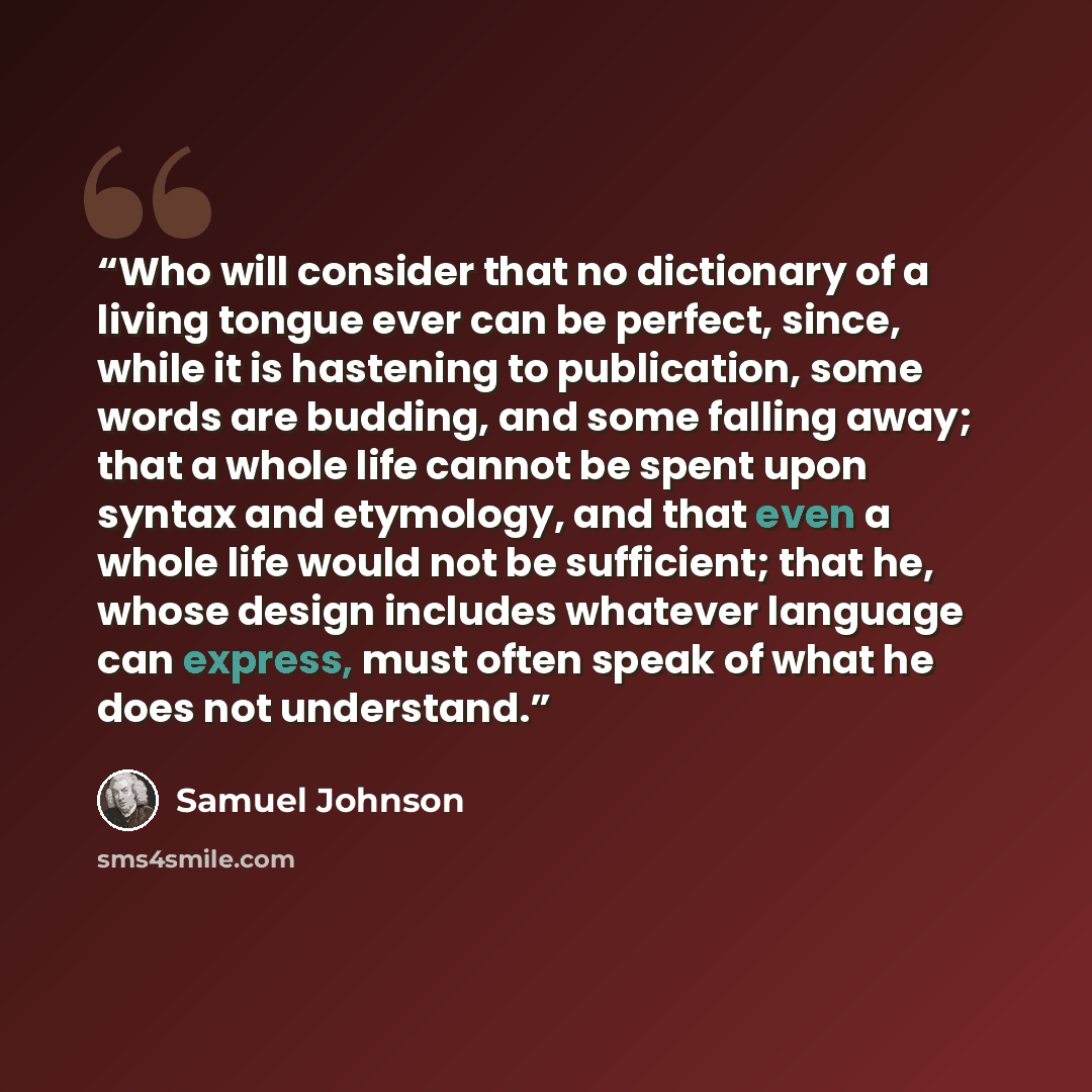 “Who will consider that no dictionary of a living tongue ever can be perfect, since, while it is hastening to publication, some words are budding, and some falling away; that a whole life cannot be spent upon syntax and etymology, and that even a whole life would not be sufficient; that he, whose…” quote by Samuel Johnson