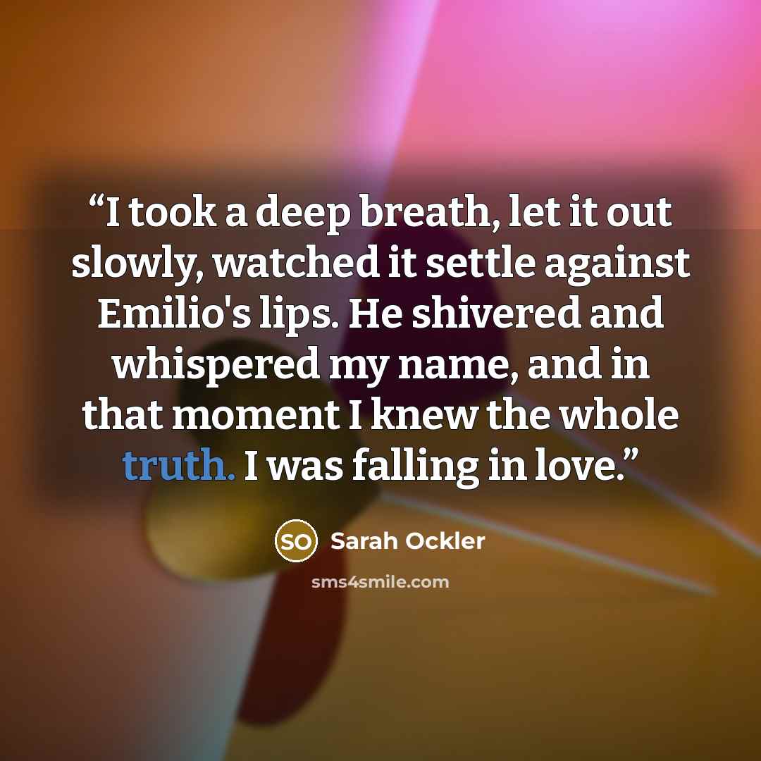 “I took a deep breath, let it out slowly, watched it settle against Emilio's lips. He shivered and whispered my name, and in that moment I knew the whole truth. I was falling in love.” quote by Sarah Ockler