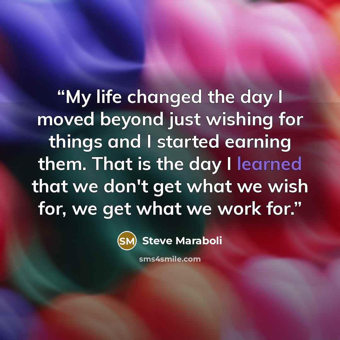 “My life changed the day I moved beyond just wishing for things and I started earning them. That is the day I learned that we don't get what we wish for, we get what we work for.” quote by Steve Maraboli