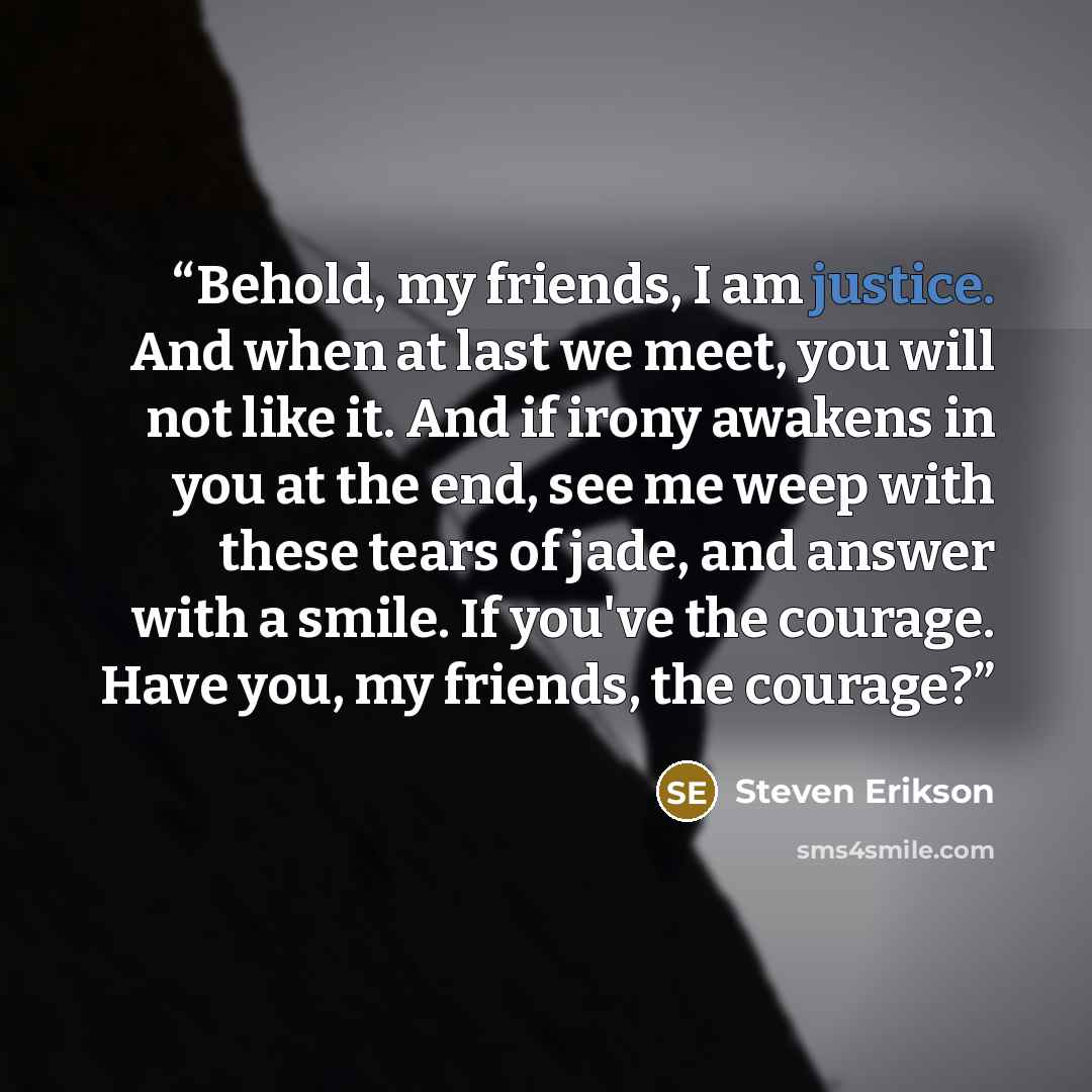 “Behold, my friends, I am justice. And when at last we meet, you will not like it. And if irony awakens in you at the end, see me weep with these tears of jade, and answer with a smile. If you've the courage. Have you, my friends, the courage?” quote by Steven Erikson