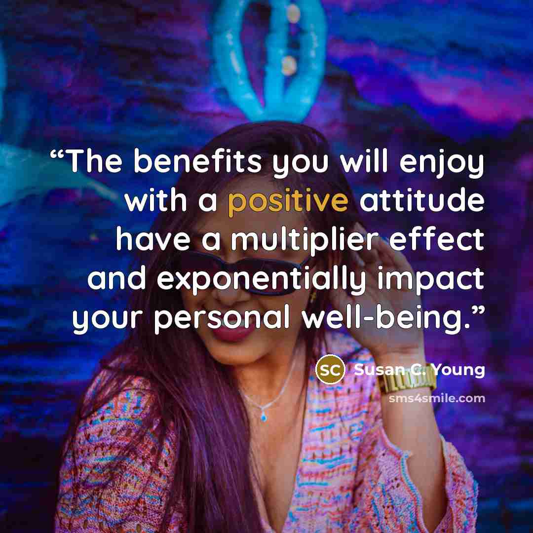 “The benefits you will enjoy with a positive attitude have a multiplier effect and exponentially impact your personal well-being.” quote by Susan C. Young