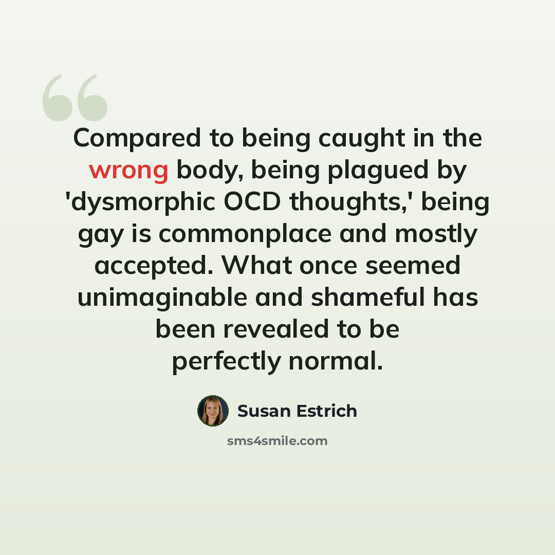 “Compared to being caught in the wrong body, being plagued by 'dysmorphic OCD thoughts,' being gay is commonplace and mostly accepted. What once seemed unimaginable and shameful has been revealed to be perfectly normal.” quote by Susan Estrich
