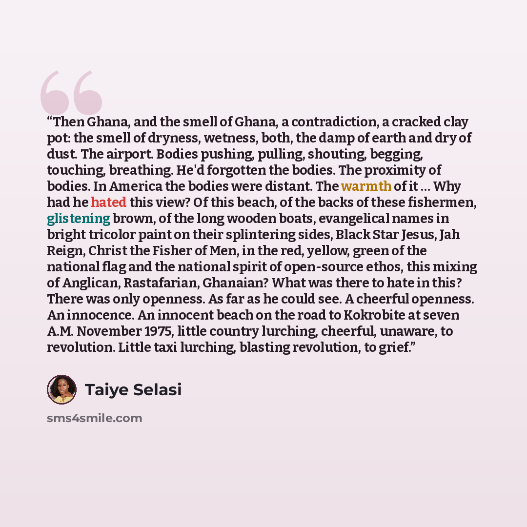 “Then Ghana, and the smell of Ghana, a contradiction, a cracked clay pot: the smell of dryness, wetness, both, the damp of earth and dry of dust. The airport. Bodies pushing, pulling, shouting, begging, touching, breathing. He'd forgotten the bodies. The proximity of bodies. In America the bodies…” quote by Taiye Selasi