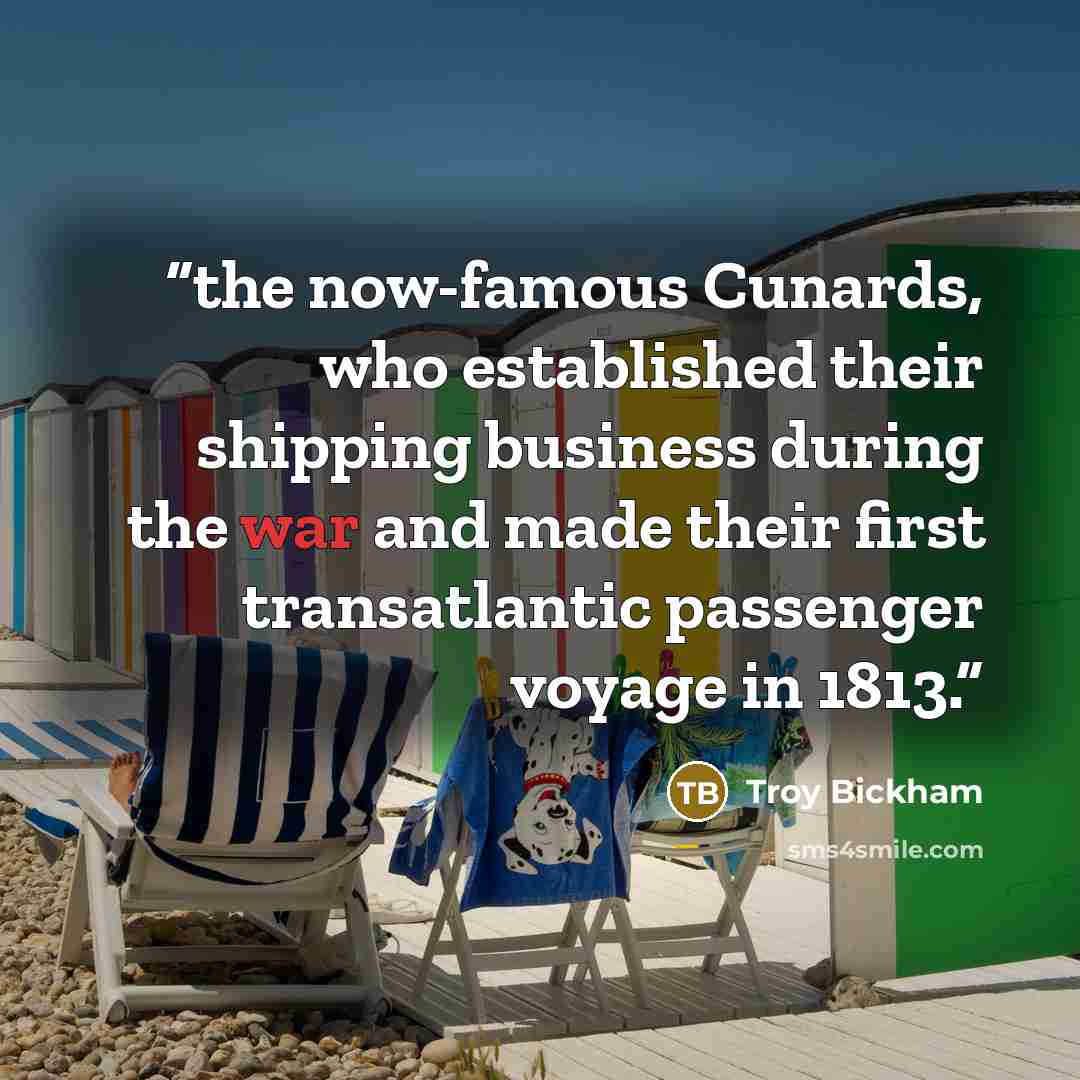 “the now-famous Cunards, who established their shipping business during the war and made their first transatlantic passenger voyage in 1813.” quote by Troy Bickham