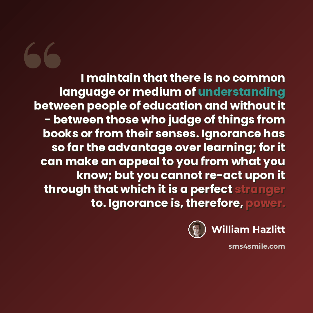“I maintain that there is no common language or medium of understanding between people of education and without it - between those who judge of things from books or from their senses. Ignorance has so far the advantage over learning; for it can make an appeal to you from what you know; but you…” quote by William Hazlitt